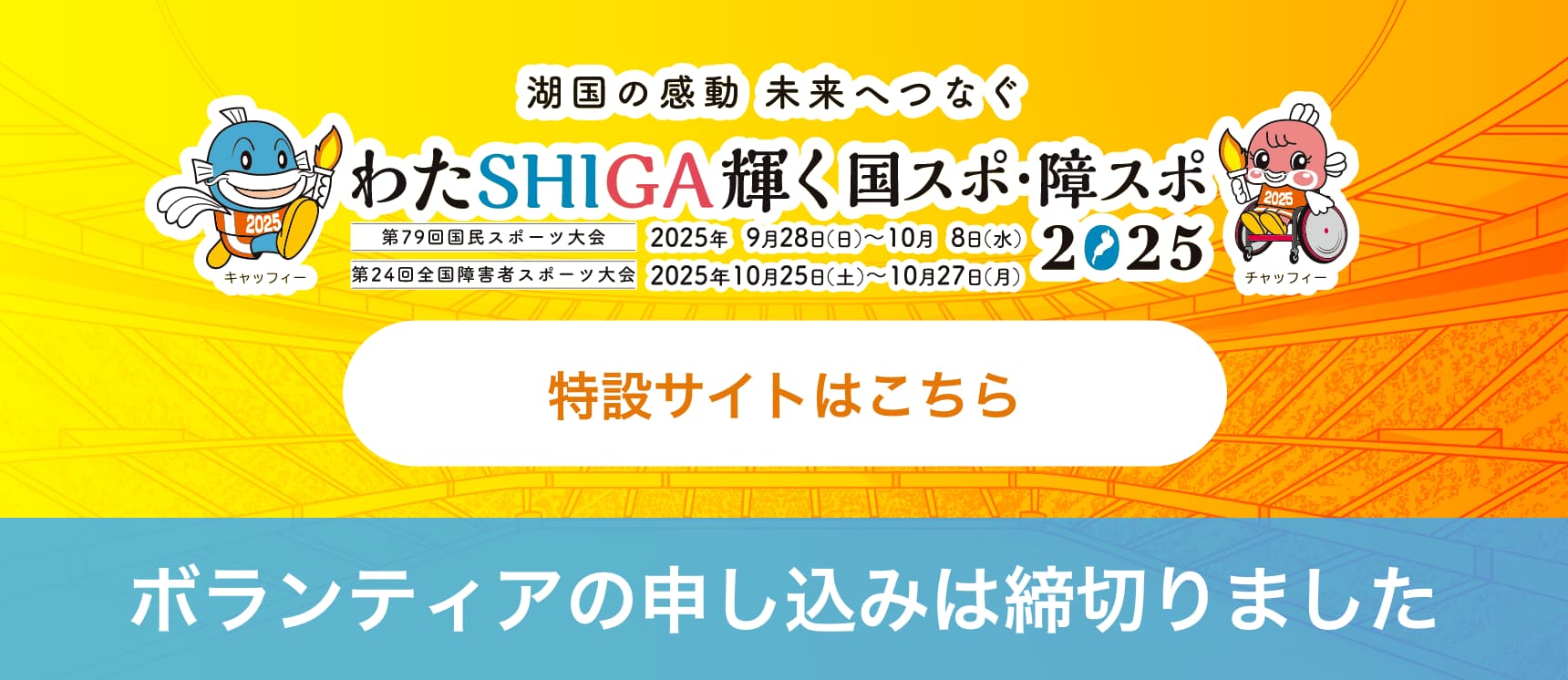 湖国の感動 未来へつなぐ わたSHIGA輝く国スポ・障スポ2025 第79回国民スポーツ大会・第24回全国障害者スポーツ大会 特設サイトはこちら
